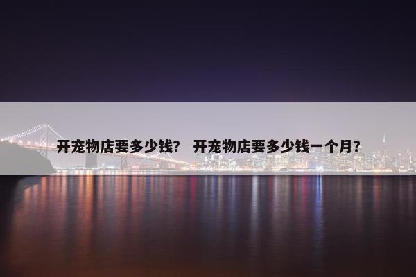 开宠物店要多少钱？ 开宠物店要多少钱一个月？
