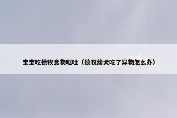 宝宝吃德牧食物呕吐（德牧幼犬吃了异物怎么办）