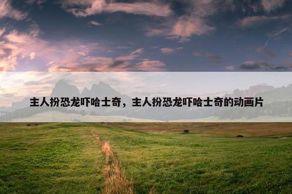 主人扮恐龙吓哈士奇，主人扮恐龙吓哈士奇的动画片