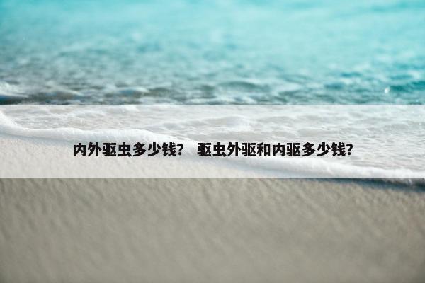 内外驱虫多少钱？ 驱虫外驱和内驱多少钱？