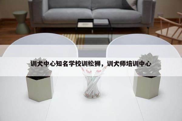 训犬中心知名学校训松狮，训犬师培训中心