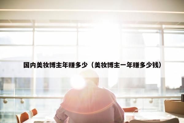 国内美妆博主年赚多少（美妆博主一年赚多少钱）