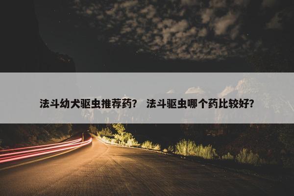 法斗幼犬驱虫推荐药？ 法斗驱虫哪个药比较好？