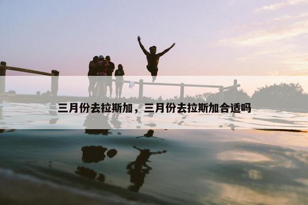 三月份去拉斯加，三月份去拉斯加合适吗