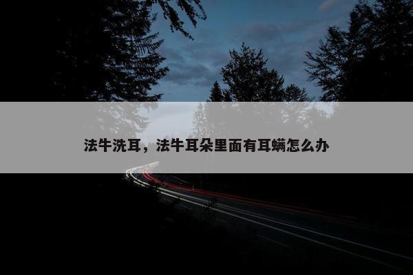 法牛洗耳，法牛耳朵里面有耳螨怎么办