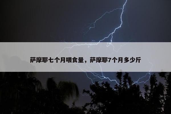 萨摩耶七个月喂食量，萨摩耶7个月多少斤
