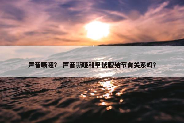声音嘶哑？ 声音嘶哑和甲状腺结节有关系吗？