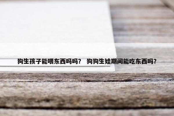 狗生孩子能喂东西吗吗？ 狗狗生娃期间能吃东西吗？