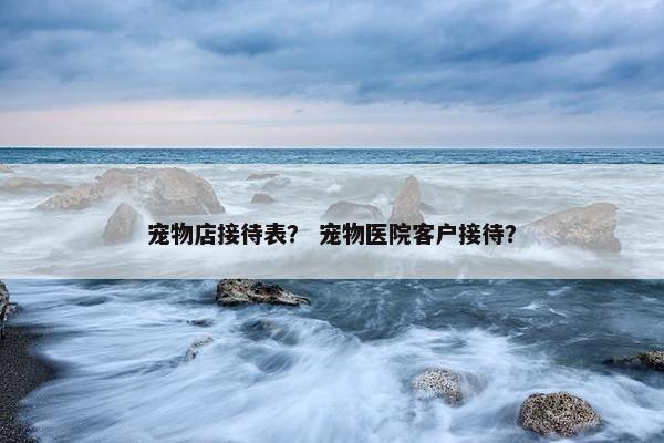 宠物店接待表？ 宠物医院客户接待？