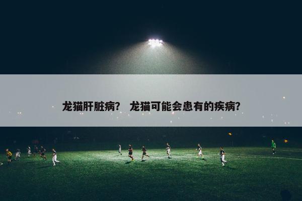 龙猫肝脏病？ 龙猫可能会患有的疾病？