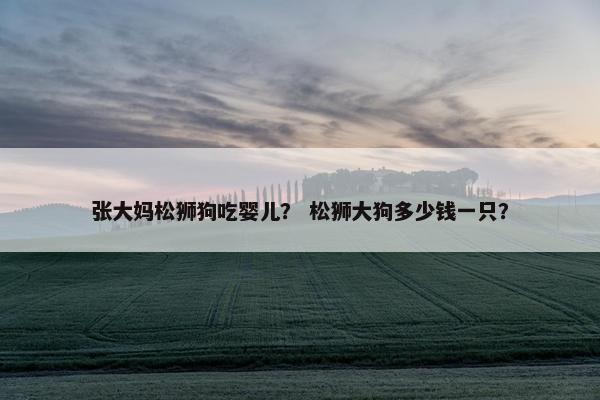 张大妈松狮狗吃婴儿？ 松狮大狗多少钱一只？