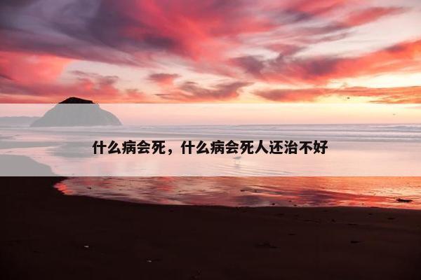 什么病会死，什么病会死人还治不好