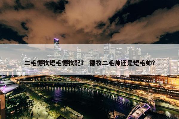 二毛德牧短毛德牧配？ 德牧二毛帅还是短毛帅？
