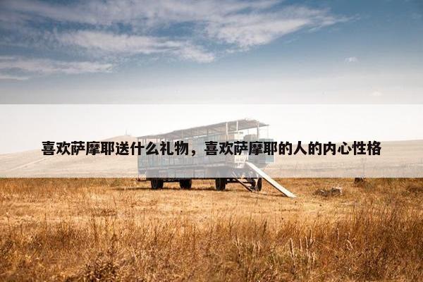 喜欢萨摩耶送什么礼物，喜欢萨摩耶的人的内心性格