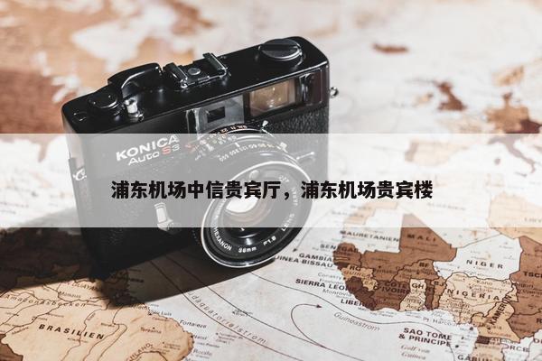 浦东机场中信贵宾厅，浦东机场贵宾楼